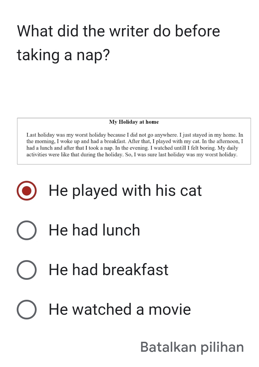 What did the writer do before
taking a nap?
My Holiday at home
Last holiday was my worst holiday because I did not go anywhere. I just stayed in my home. In
the morning, I woke up and had a breakfast. After that, I played with my cat. In the afternoon, I
had a lunch and after that I took a nap. In the evening. I watched untill I felt boring. My daily
activities were like that during the holiday. So, I was sure last holiday was my worst holiday.
He played with his cat
He had lunch
He had breakfast
He watched a movie
Batalkan pilihan
