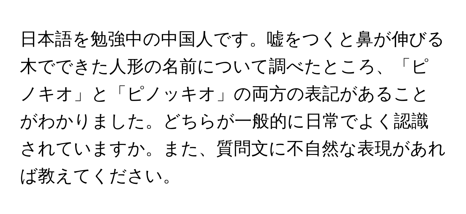 日本語を勉強中の中国人です。嘘をつくと鼻が伸びる木でできた人形の名前について調べたところ、「ピノキオ」と「ピノッキオ」の両方の表記があることがわかりました。どちらが一般的に日常でよく認識されていますか。また、質問文に不自然な表現があれば教えてください。