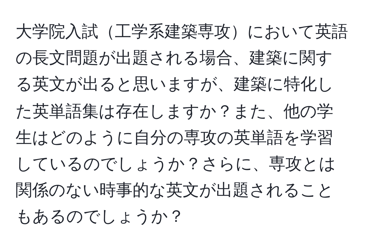 大学院入試工学系建築専攻において英語の長文問題が出題される場合、建築に関する英文が出ると思いますが、建築に特化した英単語集は存在しますか？また、他の学生はどのように自分の専攻の英単語を学習しているのでしょうか？さらに、専攻とは関係のない時事的な英文が出題されることもあるのでしょうか？