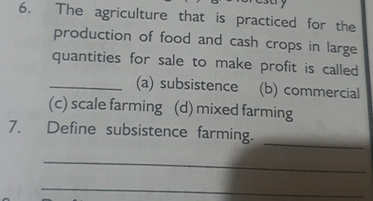 ary
6. The agriculture that is practiced for the
production of food and cash crops in large
quantities for sale to make profit is called
_(a) subsistence (b) commercial
(c) scale farming (d) mixed farming
_
7. Define subsistence farming.
_
_