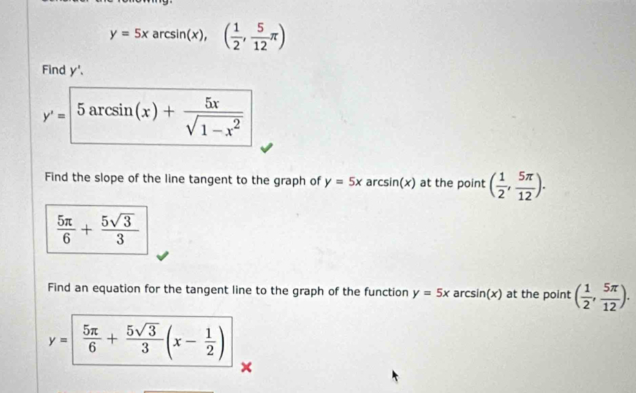 y=5xarcsin (x),( 1/2 , 5/12 π )
Find y '、
y'=5arcsin (x)+ 5x/sqrt(1-x^2) 
Find the slope of the line tangent to the graph of y=5x a csin (x) at the point ( 1/2 , 5π /12 ).
 5π /6 + 5sqrt(3)/3 
Find an equation for the tangent line to the graph of the function y=5x a rcsin (x) at the point ( 1/2 , 5π /12 ).
y=| 5π /6 + 5sqrt(3)/3 (x- 1/2 )