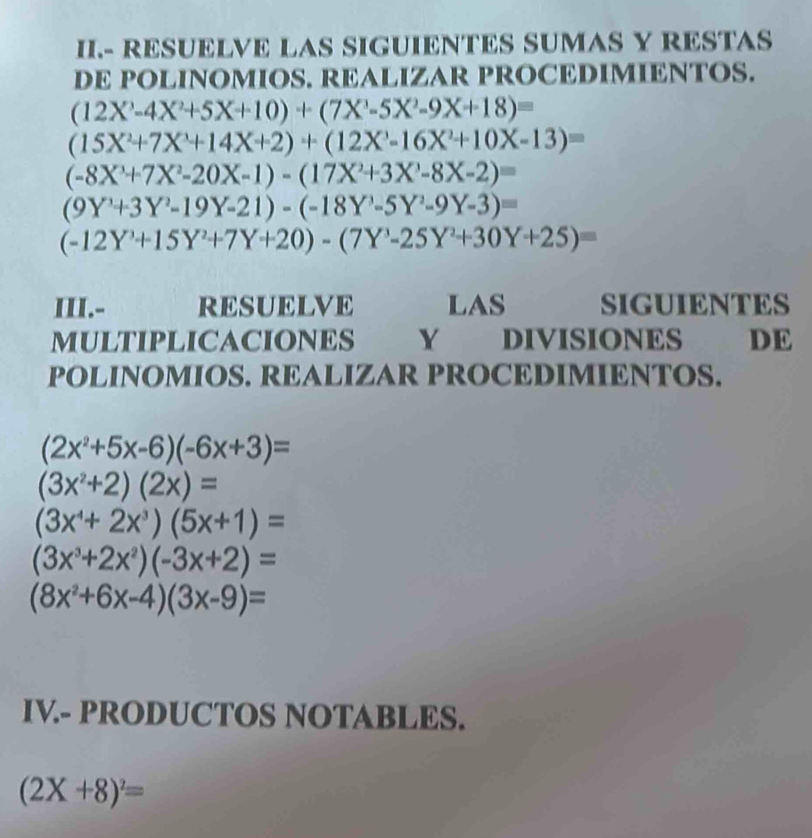 II.- RESUELVE LAS SIGUIENTES SUMAS Y RESTAS 
DE POLINOMIOS. REALIZAR PROCEDIMIENTOS.
(12X^3-4X^2+5X+10)+(7X^3-5X^2-9X+18)=
(15X^2+7X^3+14X+2)+(12X-16X^2+10X-13)=
(-8X^3+7X^2-20X-1)-(17X^2+3X^3-8X-2)=
(9Y^3+3Y^2-19Y-21)-(-18Y^3-5Y^2-9Y-3)=
(-12Y^3+15Y^2+7Y+20)-(7Y^3-25Y^2+30Y+25)=
III.- RESUELVE LAS SIGUIENTES 
MULTIPLICACIONES Y DIVISIONES DE 
POLINOMIOS. REALIZAR PROCEDIMIENTOS.
(2x^2+5x-6)(-6x+3)=
(3x^2+2)(2x)=
(3x^4+2x^3)(5x+1)=
(3x^3+2x^2)(-3x+2)=
(8x^2+6x-4)(3x-9)=
IV.- PRODUCTOS NOTABLES.
(2X+8)^2=