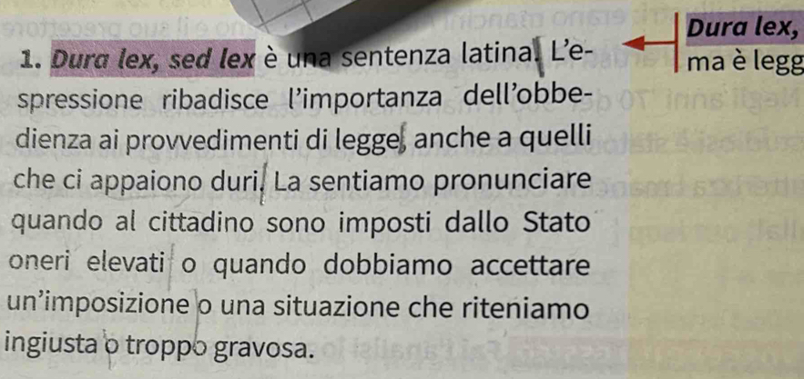 Dura lex, 
1. Dura lex, sed lex è una sentenza latina. L'e- ma è legg 
spressione ribadisce l'importanza dell'obbe- 
dienza ai provvedimenti di legge, anche a quelli 
che ci appaiono duri. La sentiamo pronunciare 
quando al cittadino sono imposti dallo Stato 
oneri elevati o quando dobbiamo accettare 
un’imposizione o una situazione che riteniamo 
ingiusta o troppo gravosa.