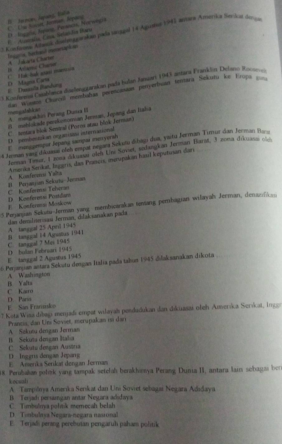 B. Jernom, Jepang, Iralia
C.  Um Soviet, Jerman, Jépani
D. Inggris, Jepang, Perancis, Norwegia
Konferensi Allank diselenggarakan pada tanggal 14 Agustus 1941 antara Amerika Serikat dengan
E  Ausraísa, Cina, Selandia Baru
Inggris, berhasil monetapkan
A Jakarta Charter
B  Atlamic Charter
C Hak-hak azasi manusia
D Magna Carta
3 Konferensi Casablanca diselenggarakan pada bulan Januari 1943 antara Franklin Delano Rooseveis
E Dasasila Bandung
dan Winston Churcill membahas perencanian penyerbuan tentara Sekutu ke Eropa guna
mengalahkan
A. mengakhiri Perang Dunia II
B. mehlokade perekonomian Jerman, Jepang dan Italia
C. tentara blok Sentral (Poros atau blok Jerman)
D pembentukan organisasi internasional
E menggempur Jepang sampai menyerah
4 Jerman yang dikuasai oleh empat negara Sekutu dibagi dua, yaitu Jerman Timur dan Jerman Barat
Jerman Timur, 1 zona dikuasai oleh Uni Soviet, sedangkan Jerman Barat, 3 zona dikuasai olch
Amerika Serikat, Inggris, dan Prancis, merupakan hasil keputusan dari
A. Konferensi Yalta
B. Perjanjian Sekutu-Jerman
C. Konferensi Teheran
D Konferensi Postdam
5.Perjanjian Sekutu-Jerman yang membicarakan tentang pembagian wilayah Jerman, denazifikasi
E. Konferensi Moskow
dan demiliterisasi Jerman, dilaksanakan pada
A tanggal 25 April 1945
B tanggal 14 Agustus 1941
C. tanggal 7 Mei 1945
D bulan Februari 1945
E tanggal 2 Agustus 1945
6.Perjanjian antara Sekutu dengan Italia pada tahun 1945 dilaksanakan dikota
A Washington
B. Yalta
C Kairo
D. Paris
E San Fransisko
7 Kota Wina dibagi menjadi empat wilayah pendudukan dan dikuasai oleh Amerika Serıkat, Inggr
Prancis, dan Uni Soviet, merupakan isi dari
A. Sekutu dengan Jerman
B. Sekutu dengan Italia
C Sekutu dengan Austria
D. Inggris dengan Jepang
E Amerika Serikat dengan Jerman
38. Perubahan politik yang tampak setelah berakhirnya Perang Dunia II, antara lain sebagai ber
kecuali
A Tampilnya Amerika Serikat dan Uni Soviet sebagai Negara Adıdaya
B Terjadı persangan antar Negara adidaya
C. Timbulnya politik memecah belah
D. Timbulnya Negara-negara nasional
E. Terjadi perang perebutan pengaruh paham politik