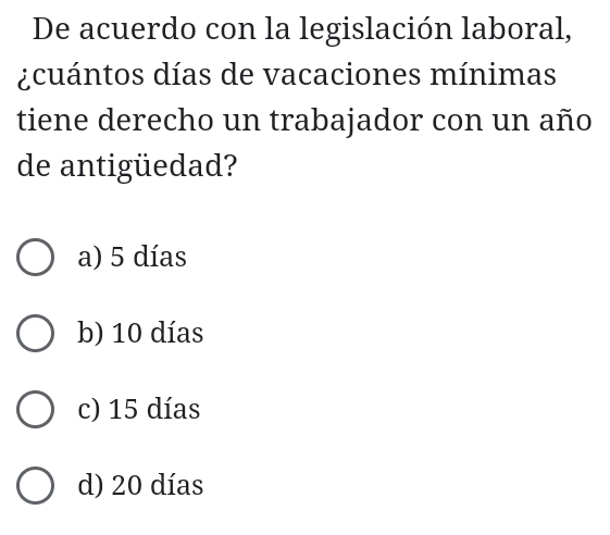 De acuerdo con la legislación laboral,
¿cuántos días de vacaciones mínimas
tiene derecho un trabajador con un año
de antigüedad?
a) 5 días
b) 10 días
c) 15 días
d) 20 días