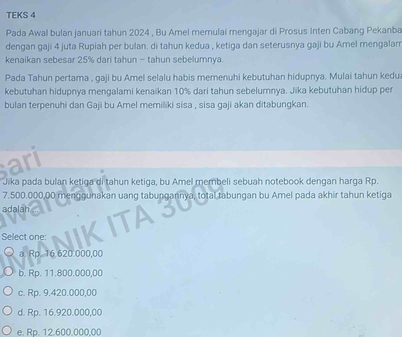 TEKS 4
Pada Awal bulan januari tahun 2024 , Bu Amel memulai mengajar di Prosus Inten Cabang Pekanba
dengan gaji 4 juta Rupiah per bulan. di tahun kedua , ketiga dan seterusnya gaji bu Amel mengalam
kenaikan sebesar 25% dari tahun - tahun sebelumnya.
Pada Tahun pertama , gaji bu Amel selalu habis memenuhi kebutuhan hidupnya. Mulai tahun kedua
kebutuhan hidupnya mengalami kenaikan 10% dari tahun sebelumnya. Jika kebutuhan hidup per
bulan terpenuhi dan Gaji bu Amel memiliki sisa , sisa gaji akan ditabungkan.
al
Jika pada bulan ketiga di tahun ketiga, bu Amel membeli sebuah notebook dengan harga Rp.
7.500.000,00 menggunakan uang tabungannya, total tabungan bu Amel pada akhir tahun ketiga
adalah...
Select one:
a. Rp. 16.620.000,00
b. Rp. 11.800.000,00
c. Rp. 9.420.000,00
d. Rp. 16.920.000,00
e. Rp. 12.600.000,00