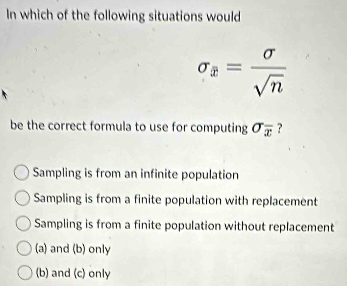 In which of the following situations would
sigma _x= sigma /sqrt(n) 
be the correct formula to use for computing sigma _overline x ?
Sampling is from an infinite population
Sampling is from a finite population with replacement
Sampling is from a finite population without replacement
(a) and (b) only
(b) and (c) only