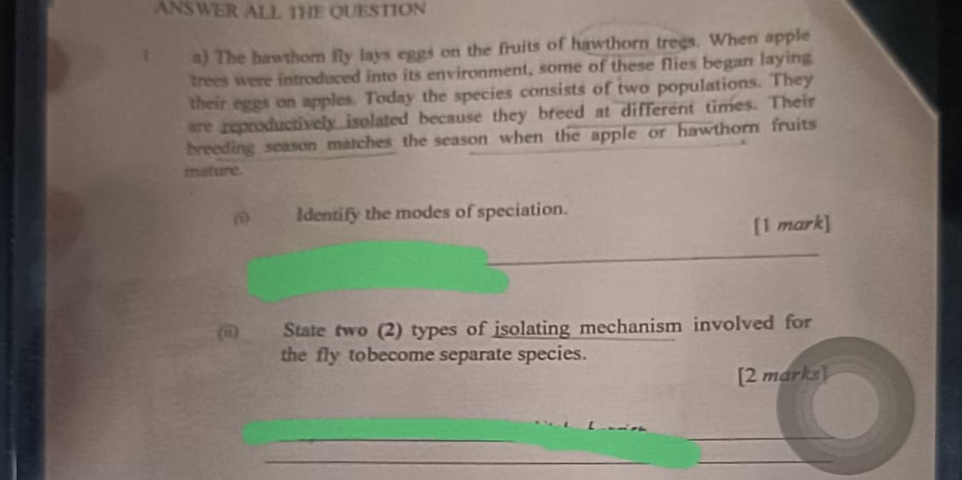 ANSWER ALL THE QUESTION 
1 a) The hawthom fly lays eggs on the fruits of hawthorn trees. When apple 
trees were introduced into its environment, some of these flies began laying 
their eggs on apples. Today the species consists of two populations. They 
are reproductively isolated because they breed at different times. Their 
breeding season matches the season when the apple or hawthorn fruits 
mature. 
Identify the modes of speciation. 
[1 mark] 
_ 
(ii) State two (2) types of isolating mechanism involved for 
the fly tobecome separate species. 
[2 marks] 
_ 
_ 
_ 
_ 
_