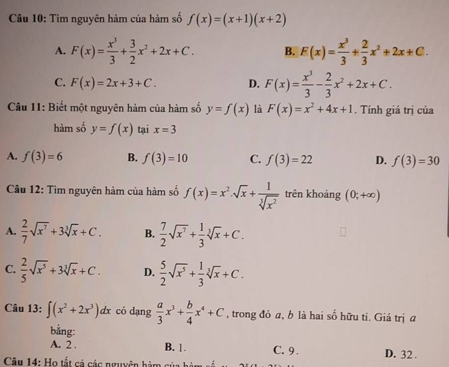 Tìm nguyên hàm của hàm số f(x)=(x+1)(x+2)
A. F(x)= x^3/3 + 3/2 x^2+2x+C. F(x)= x^3/3 + 2/3 x^2+2x+C.
B.
C. F(x)=2x+3+C. D. F(x)= x^3/3 - 2/3 x^2+2x+C.
Câu 11: Biết một nguyên hàm của hàm số y=f(x) là F(x)=x^2+4x+1. Tính giá trị của
hàm số y=f(x) tại x=3
A. f(3)=6 B. f(3)=10 C. f(3)=22 D. f(3)=30
Câu 12: Tìm nguyên hàm của hàm số f(x)=x^2· sqrt(x)+ 1/sqrt[3](x^2)  trên khoảng (0;+∈fty )
A.  2/7 sqrt(x^7)+3sqrt[3](x)+C. B.  7/2 sqrt(x^7)+ 1/3 sqrt[3](x)+C.
C.  2/5 sqrt(x^5)+3sqrt[3](x)+C. D.  5/2 sqrt(x^5)+ 1/3 sqrt[3](x)+C.
Câu 13: ∈t (x^2+2x^3)dx có dạng  a/3 x^3+ b/4 x^4+C , trong đó a, b là hai số hữu ti. Giá trị a
bằng:
A. 2 . B. 1. C. 9 . D. 32 .
Câu 14: o tấ t cả các nguyên hà    c