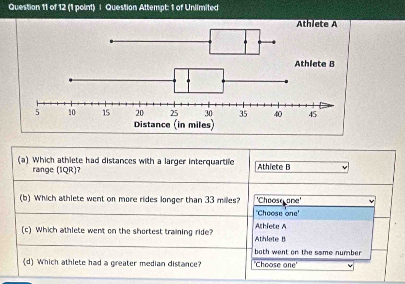 Question Attempt: 1 of Unlimited
(a) Which athlete had distances with a larger interquartile Athlete B
range (IQR)?
(b) Which athlete went on more rides longer than 33 miles? 'Choose one'
'Choose one'
Athlete A
(c) Which athlete went on the shortest training ride?
Athlete B
both went on the same number
(d) Which athlete had a greater median distance? 'Choose one'