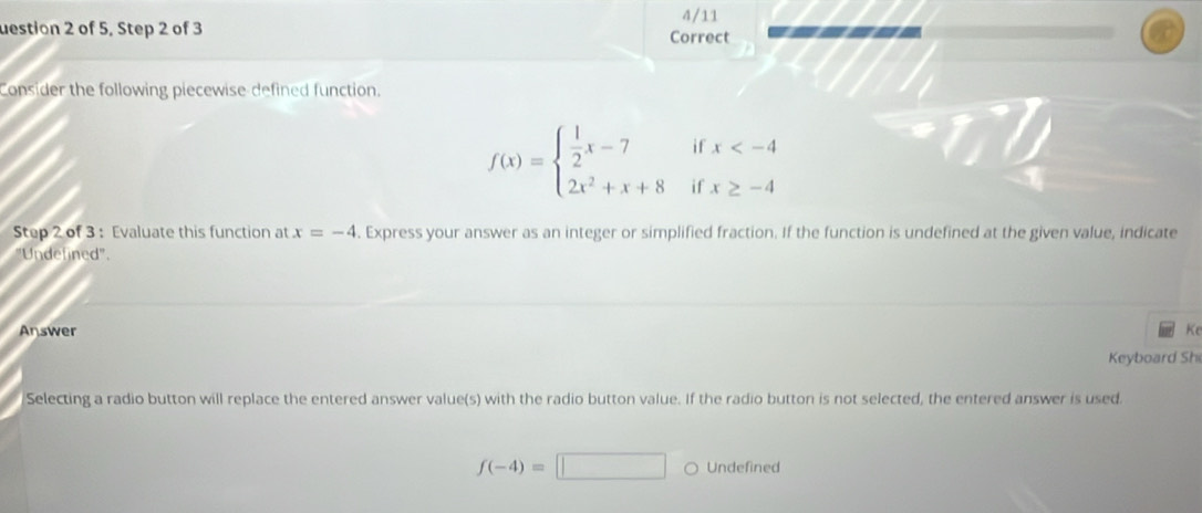 4/11
uestion 2 of 5, Step 2 of 3 Correct -=-
Consider the following piecewise defined function.
f(x)=beginarrayl  1/2 x-7ifx
Step 2 of 3 : Evaluate this function at x=-4. Express your answer as an integer or simplified fraction. If the function is undefined at the given value, indicate
"Undefined'.
Answer Ke
Keyboard Sh
Selecting a radio button will replace the entered answer value(s) with the radio button value. If the radio button is not selected, the entered answer is used.
f(-4)=□ Undefined