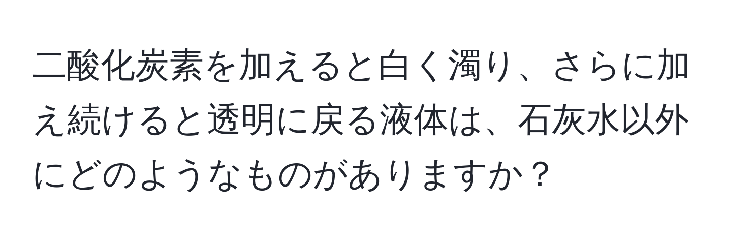 二酸化炭素を加えると白く濁り、さらに加え続けると透明に戻る液体は、石灰水以外にどのようなものがありますか？