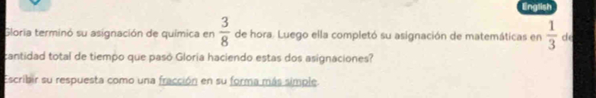 English 
Gloria terminó su asignación de química en  3/8  de hora. Luego ella completó su asignación de matemáticas en  1/3  de 
cantidad total de tiempo que pasó Gloria haciendo estas dos asignaciones? 
Escribir su respuesta como una fracción en su forma más simple.