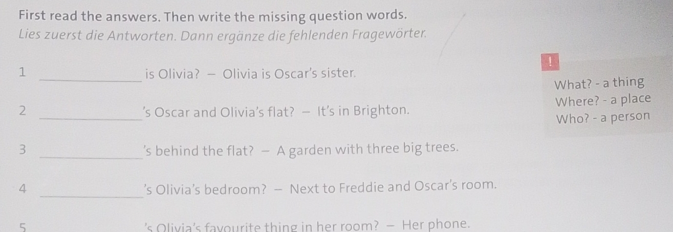 First read the answers. Then write the missing question words. 
Lies zuerst die Antworten. Dann ergänze die fehlenden Fragewörter. 
！ 
1 _is Olivia? — Olivia is Oscar’s sister. 
What? - a thing 
2 _’s Oscar and Olivia’s flat? — It’s in Brighton. Where? - a place 
Who? - a person 
3 _’s behind the flat? — A garden with three big trees. 
_ 
4 ’s Olivia’s bedroom? — Next to Freddie and Oscar’s room. 
5 ’s Olivia's favourite thing in her room? — Her phone.