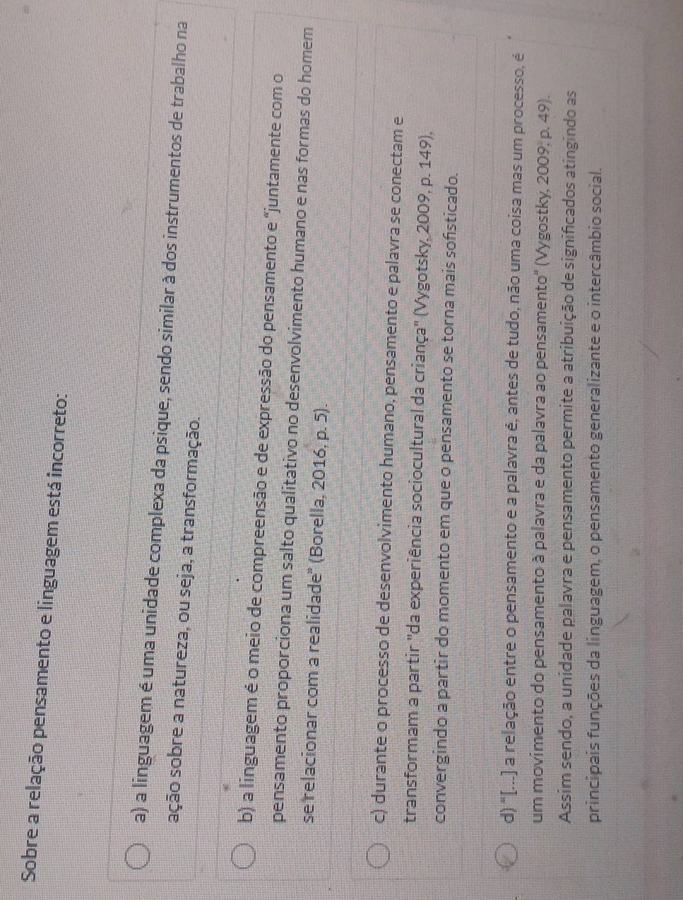Sobre a relação pensamento e linguagem está incorreto:
a) a linguagem é uma unidade complexa da psique, sendo similar à dos instrumentos de trabalho na
sção sobre a natureza, ou seja, a transformação.
b) a linguagem é o meio de compreensão e de expressão do pensamento e "juntamente com o
pensamento proporciona um salto qualitativo no desenvolvimento humano e nas formas do homem
se relacionar com a realidade' (Borella, 2016, p. 5).
c) durante o processo de desenvolvimento humano, pensamento e palavra se conectam e
transformam a partir "da experiência sociocultural da criança" (Vygotsky, 2009, p. 149),
convergindo a partir do momento em que o pensamento se torna mais sofsticado.
d) "[...] a relação entre o pensamento e a palavra é, antes de tudo, não uma coisa mas um processo, é
um movimento do pensamento à palavra e da palavra ao pensamento' (Vygostky, 2009, p. 49).
Assim sendo, a unidade palavra e pensamento permite a atribuição de significados atingindo as
principais funções da linguagem, o pensamento generalizante e o intercâmbio social.