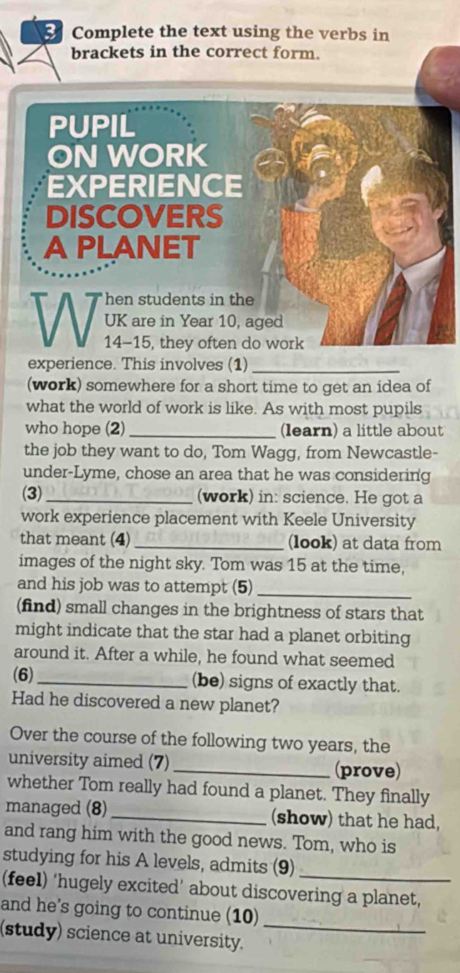 Complete the text using the verbs in 
brackets in the correct form. 
PUPIL 
ON WORK 
EXPERIENCE 
DISCOVERS 
A PLANET 
hen students in the 
UK are in Year 10, aged
14-15, they often do work 
experience. This involves (1)_ 
(work) somewhere for a short time to get an idea of 
what the world of work is like. As with most pupils 
who hope (2) _(learn) a little about 
the job they want to do, Tom Wagg, from Newcastle- 
under-Lyme, chose an area that he was considering 
(3)_ (work) in: science. He got a 
work experience placement with Keele University 
that meant (4) _(look) at data from 
images of the night sky. Tom was 15 at the time, 
and his job was to attempt (5)_ 
(find) small changes in the brightness of stars that 
might indicate that the star had a planet orbiting 
around it. After a while, he found what seemed 
(6)_ (be) signs of exactly that. 
Had he discovered a new planet? 
Over the course of the following two years, the 
university aimed (7)_ (prove) 
whether Tom really had found a planet. They finally 
managed (8)_ (show) that he had, 
and rang him with the good news. Tom, who is 
studying for his A levels, admits (9) 
(feel) ‘hugely excited’ about discovering a planet, 
_ 
and he's going to continue (10) 
(study) science at university.