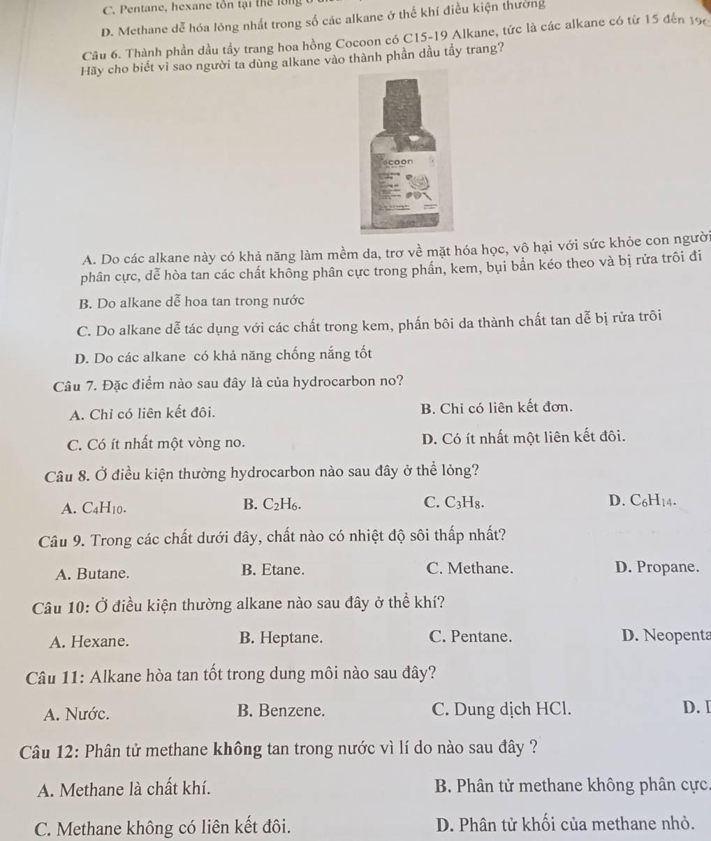 C. Pentane, hexane tôn tại thể lồng
D. Methane dễ hóa lỏng nhất trong số các alkane ở thể khí điều kiện thường
Câu 6. Thành phần dầu tầy trang hoa hồng Cocoon có C15-19 Alkane, tức là các alkane có từ 15 đến 196
Hãy cho biết vì sao người ta dùng alkane vào thành phần dầu tầy trang?
A. Do các alkane này có khả năng làm mềm da, trơ về mặt hóa học, vô hại với sức khỏe con người
phân cực, dễ hòa tan các chất không phân cực trong phần, kem, bụi bần kéo theo và bị rửa trôi đi
B. Do alkane dễ hoa tan trong nước
C. Do alkane dễ tác dụng với các chất trong kem, phấn bôi da thành chất tan dễ bị rửa trôi
D. Do các alkane có khả năng chống nắng tốt
Câu 7. Đặc điểm nào sau đây là của hydrocarbon no?
A. Chỉ có liên kết đôi. B. Chi có liên kết đơn.
C. Có ít nhất một vòng no. D. Có ít nhất một liên kết đôi.
Câu 8. Ở điều kiện thường hydrocarbon nào sau đây ở thể lỏng?
A. C4H10. B. C₂H₆.
C. C₃H₈. D. C₆H14.
Câu 9. Trong các chất dưới đây, chất nào có nhiệt độ sôi thấp nhất?
A. Butane. B. Etane. C. Methane. D. Propane.
Câu 10: Ở điều kiện thường alkane nào sau đây ở thể khí?
A. Hexane. B. Heptane. C. Pentane. D. Neopenta
Câu 11: Alkane hòa tan tốt trong dung môi nào sau đây?
A. Nước. B. Benzene. C. Dung dịch HCl. D.I
Câu 12: Phân tử methane không tan trong nước vì lí do nào sau đây ?
A. Methane là chất khí.  B. Phân tử methane không phân cực.
C. Methane không có liên kết đôi. D. Phân tử khối của methane nhỏ.