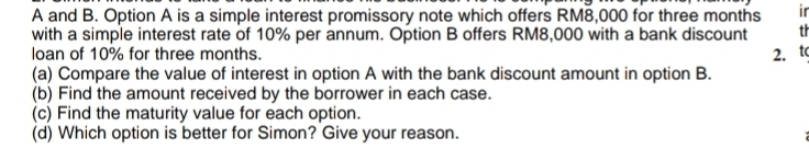 A and B. Option A is a simple interest promissory note which offers RM8,000 for three months ir 
with a simple interest rate of 10% per annum. Option B offers RM8,000 with a bank discount th 
loan of 10% for three months. 
2. t 
(a) Compare the value of interest in option A with the bank discount amount in option B. 
(b) Find the amount received by the borrower in each case. 
(c) Find the maturity value for each option. 
(d) Which option is better for Simon? Give your reason.