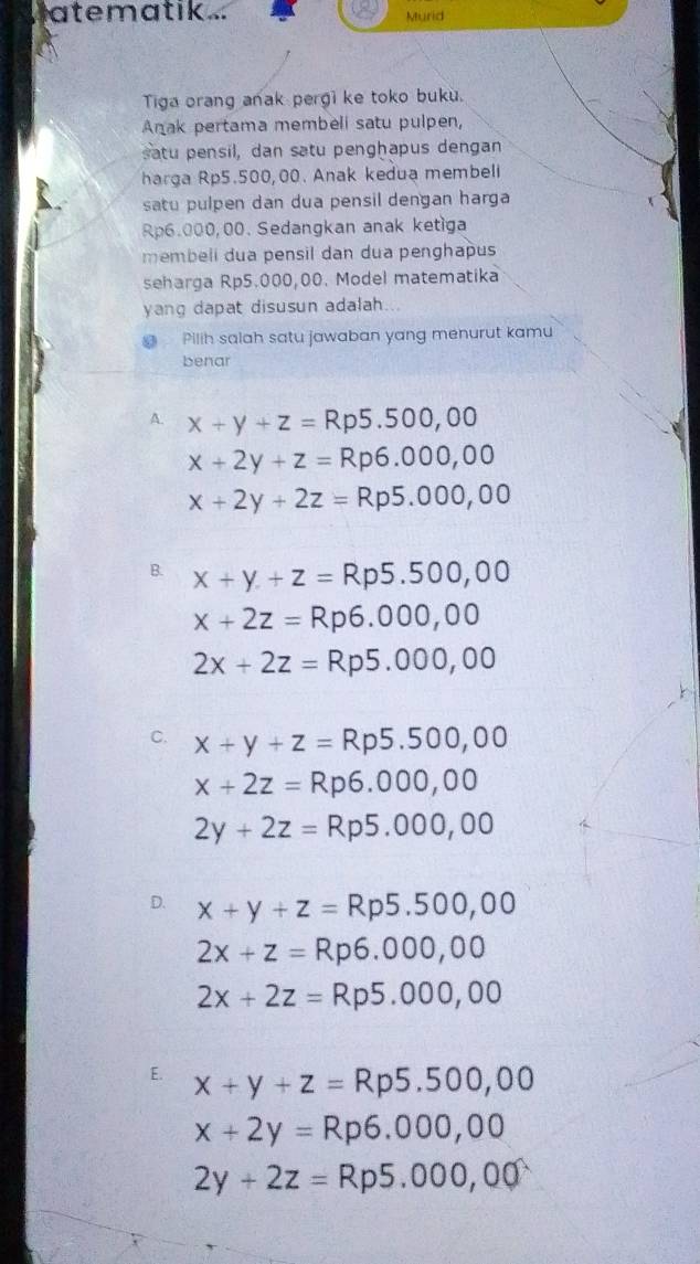 atematik ... Murid
Tiga orang anak pergi ke toko buku.
Anak pertama membeli satu pulpen,
satu pensil, dan satu penghapus dengan
harga Rp5.500,00. Anak kedua membeli
satu pulpen dan dua pensil dengan harga
Rp6.000,00. Sedangkan anak ketiga
membeli dua pensil dan dua penghapu
seharga Rp5.000,00. Model matematika
yang dapat disusun adalah...
Pilih salah satu jawaban yang menurut kamu
benar
A. x+y+z=Rp5.500,00
x+2y+z=Rp6.000,00
x+2y+2z=Rp5.000,00
B. x+y+z=Rp5.500,00
x+2z=Rp6.000,00
2x+2z=Rp5.000,00
C. x+y+z=Rp5.500,00
x+2z=Rp6.000,00
2y+2z=Rp5.000,00
D. x+y+z=Rp5.500,00
2x+z=Rp6.000,00
2x+2z=Rp5.000,00
E. x+y+z=Rp5.500,00
x+2y=Rp6.000,00
2y+2z=Rp5.000,00