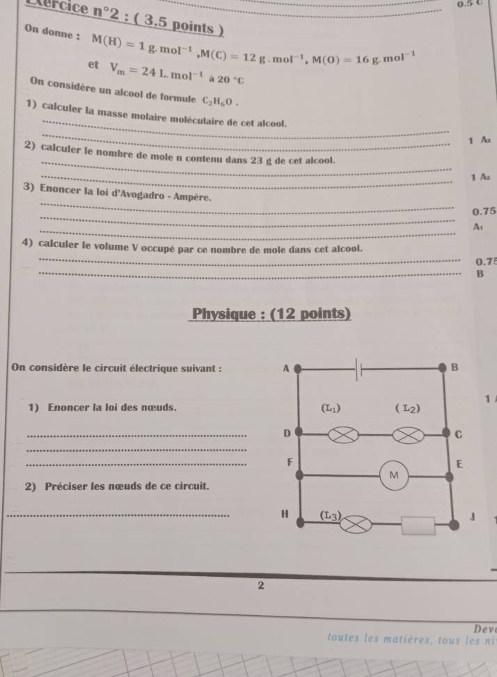 0.5 C
Exercice n° 2 : ( 3.5 points )
On donne : M(H)=1g.mol^(-1),M(C)=12g.mol^(-1),M(O)=16g.mol^(-1)
et V_m=24L.mol^(-1) à 20°C
On considère un alcool de formule C_2H_6O.
_
_
1) calculer la masse molaire moléculaire de cet alcool.
1 Aa
_
2) calculer le nombre de mole n contenu dans 23 g de cet alcool.
_1 Az
_
3) Enoncer la loi d'Avogadro - Ampère.
_
0.75
_
A,
_
4) calculer le volume V occupé par ce nombre de mole dans cet alcool.
0.75
_B
Physique : (12 points)
On considère le circuit électrique suivant : 
1
1) Enoncer la loi des nœuds. 
_
_
_
2) Préciser les nœuds de ce circuit.
_
2
Deve
toutes les matières, tous les ni