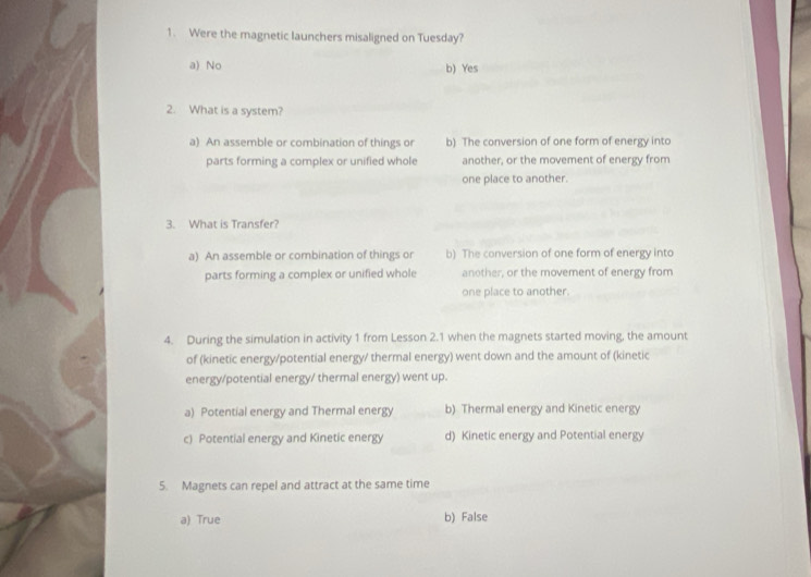 Were the magnetic launchers misaligned on Tuesday?
a) No b) Yes
2. What is a system?
a) An assemble or combination of things or b) The conversion of one form of energy into
parts forming a complex or unified whole another, or the movement of energy from
one place to another.
3. What is Transfer?
a) An assemble or combination of things or b) The conversion of one form of energy into
parts forming a complex or unified whole another, or the movement of energy from
one place to another.
4. During the simulation in activity 1 from Lesson 2.1 when the magnets started moving, the amount
of (kinetic energy/potential energy/ thermal energy) went down and the amount of (kinetic
energy/potential energy/ thermal energy) went up.
a) Potential energy and Thermal energy b) Thermal energy and Kinetic energy
c) Potential energy and Kinetic energy d) Kinetic energy and Potential energy
5. Magnets can repel and attract at the same time
a) True b) False