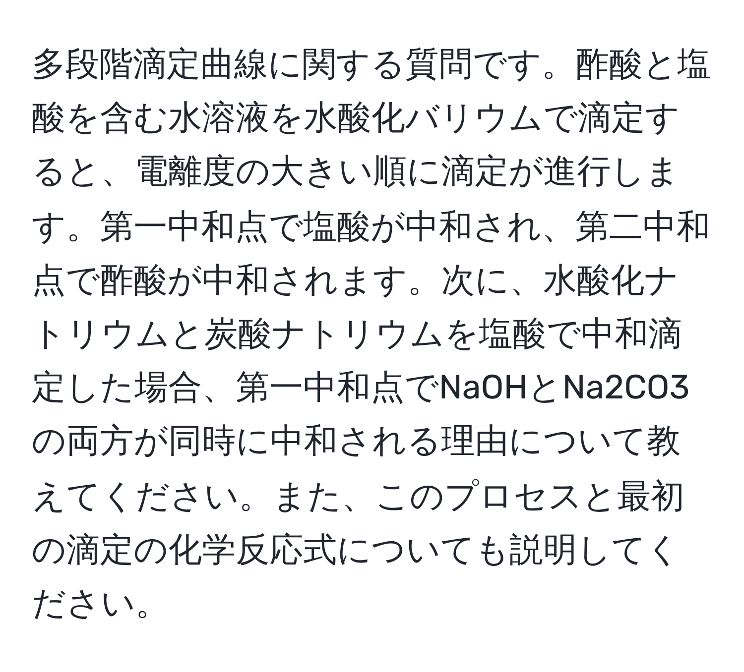 多段階滴定曲線に関する質問です。酢酸と塩酸を含む水溶液を水酸化バリウムで滴定すると、電離度の大きい順に滴定が進行します。第一中和点で塩酸が中和され、第二中和点で酢酸が中和されます。次に、水酸化ナトリウムと炭酸ナトリウムを塩酸で中和滴定した場合、第一中和点でNaOHとNa2CO3の両方が同時に中和される理由について教えてください。また、このプロセスと最初の滴定の化学反応式についても説明してください。