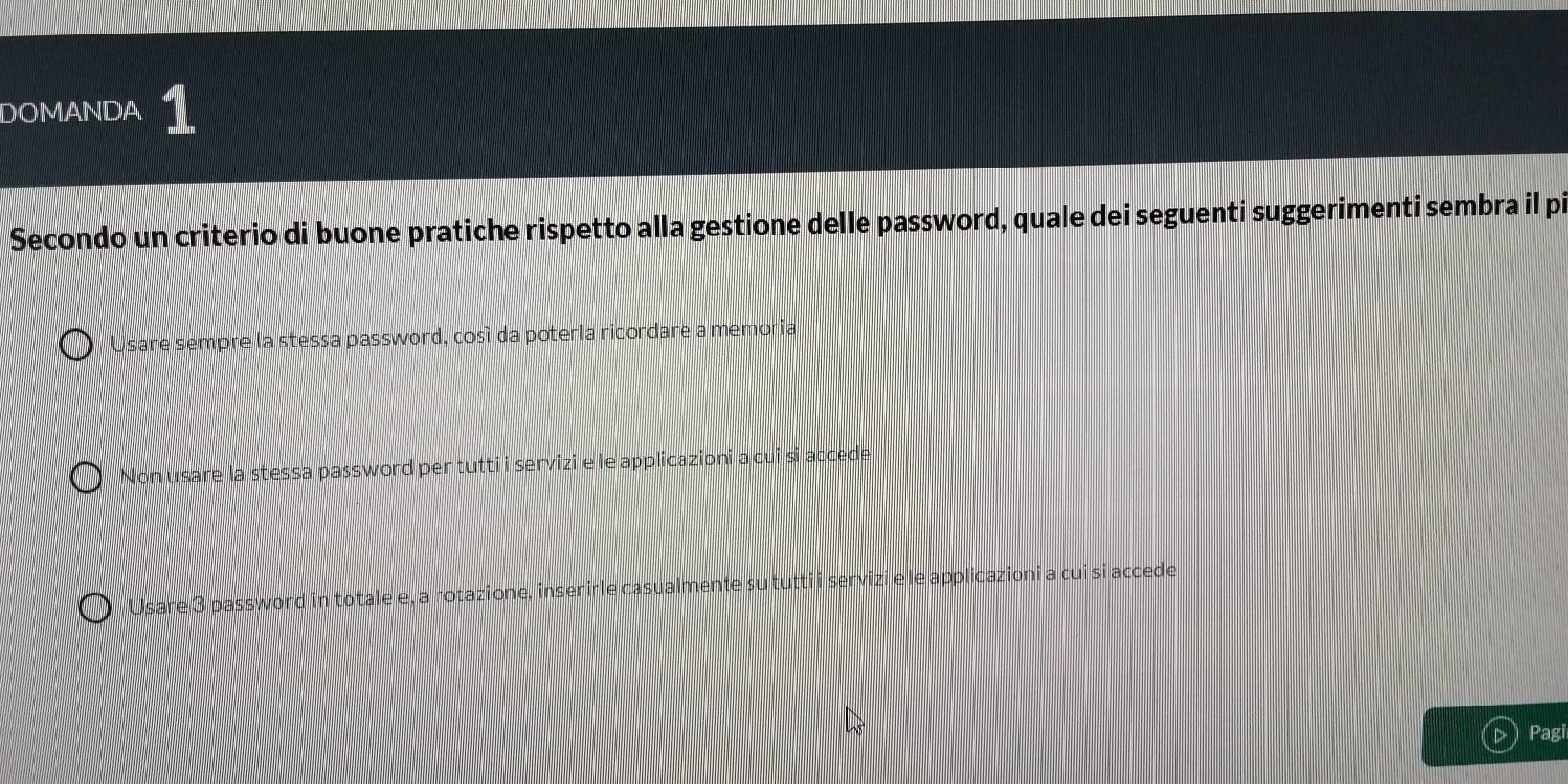 DOMANDA
Secondo un criterio di buone pratiche rispetto alla gestione delle password, quale dei seguenti suggerimenti sembra il pi
Usare sempre la stessa password, cosí da poterla ricordare a memoria
Non usare la stessa password per tutti i servizi e le applicazioni a cui si accede
Usare 3 password in totale e, a rotazione, inserirle casualmente su tutti i servizi e le applicazioni a cui si accede.
▷  Pagi