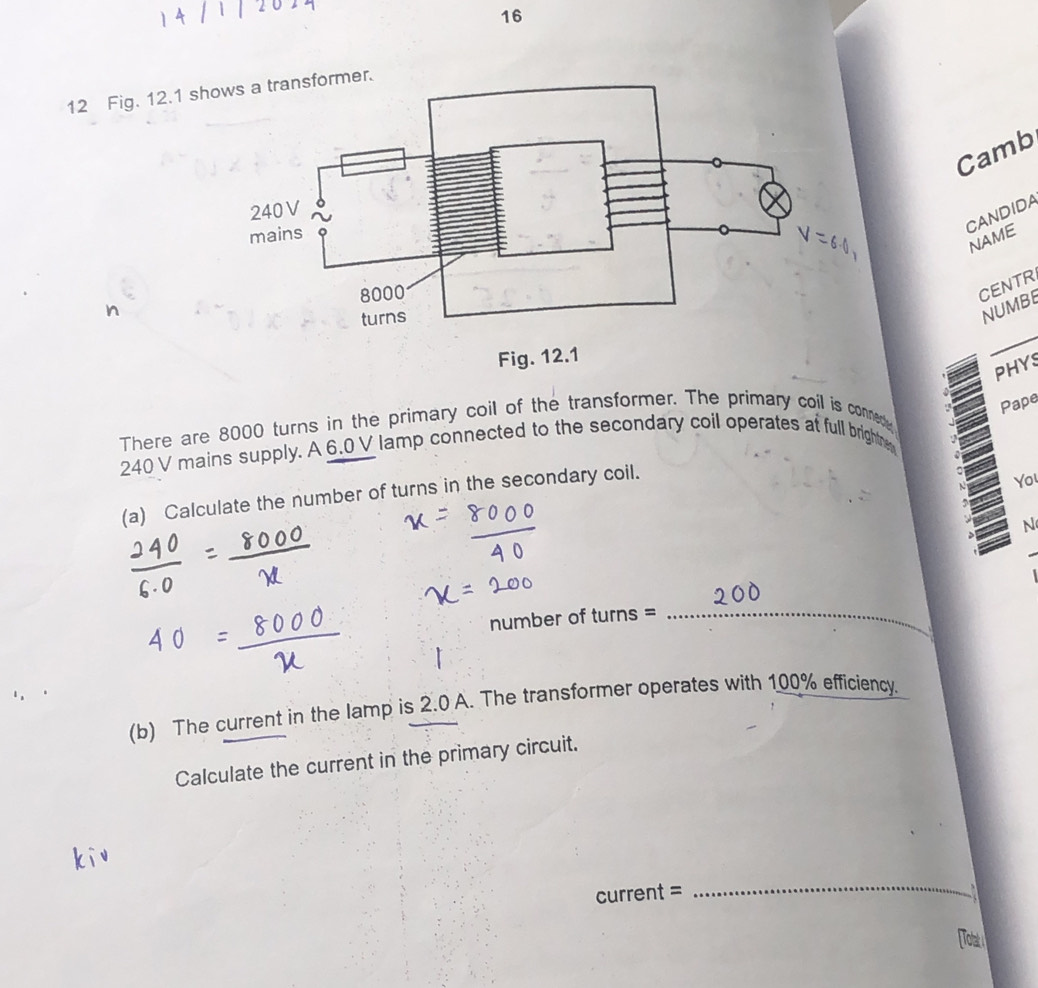 16 
12 Fig. 12.1 s 
Camb 
CANDIDA 
NAME 
n 
CENTR 
NUMBE 
PHYS 
Pape 
There are 8000 turns in the primary coil of the transformer. The primary coil is conned
240 V mains supply. A 6.0V lamp connected to the secondary coil operates at full brightne 
(a) Calculate the number of turns in the secondary coil. 
Yo 
N 
number of turns =_ 
(b) The current in the lamp is 2.0 A. The transformer operates with 100% efficiency. 
Calculate the current in the primary circuit. 
_ 
current = a 
To