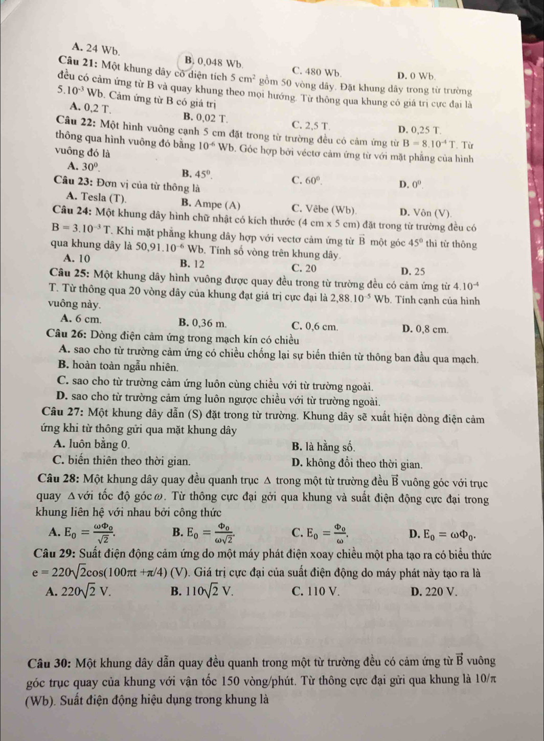 A. 24 Wb.
B. 0,048 Wb. C. 480 Wb D. 0 Wb.
Câu 21: Một khung dây có diện tích 5cm^2 gồm 50 vòng dây. Đặt khung dây trong từ trường
đều có cảm ứng từ B và quay khung theo mọi hướng. Từ thông qua khung có giá trị cực đại là
5.10^(-3) Wb 9. Cảm ứng từ B có giá trị
A. 0,2T. B. 0,02 T. C. 2,5 T. D. 0,25 T.
Câu 22: Một hình vuông cạnh 5 cm đặt trong từ trường đều có cảm ứng từ B=8.10^(-4)T Từ
thông qua hình vuông đó bằng 10^(-6) Wb. Góc hợp bởi véctơ cảm ứng từ với mặt phẳng của hình
vuông đó là
A. 30^((circ)^ B. 45^circ). C. 60^0.
Câu 23: Đơn vị của từ thông là
D. 0^0.
A. Tesla (T) B. Ampe (A) C. Vêbe ( WI b). D. Vôn (V)
Câu 24: Một khung dây hình chữ nhật có kích thước ở (4cm* 5 5 cm) đặt trong từ trường đều có
B=3.10^(-3)T T. Khi mặt phẳng khung dây hợp với vectơ cảm ứng từ vector B một góc 45° thì từ thông
qua khung dây là 50,91.10^(-6) Wb. Tính số vòng trên khung dây.
A. 10 B. 12 C. 20 D. 25
Câu 25: Một khung dây hình vuông được quay đều trong từ trường đều có cảm ứng từ 4.10^(-4)
T. Từ thông qua 20 vòng dây của khung đạt giá trị cực đại là 2,88.10^(-5) Wb. Tính cạnh của hình
vuông này.
A. 6 cm. B. 0,36 m. C. 0,6 cm. D. 0,8 cm.
Câu 26: Dòng điện cảm ứng trong mạch kín có chiều
A. sao cho từ trường cảm ứng có chiều chống lại sự biến thiên từ thông ban đầu qua mạch.
B. hoàn toàn ngẫu nhiên.
C. sao cho từ trường cảm ứng luôn cùng chiều với từ trường ngoài.
D. sao cho từ trường cảm ứng luôn ngược chiều với từ trường ngoài.
Câu 27: Một khung dây dẫn (S) đặt trong từ trường. Khung dây sẽ xuất hiện dòng điện cảm
ứng khi từ thông gửi qua mặt khung dây
A. luôn bằng 0. B. là hằng số.
C. biến thiên theo thời gian. D. không đổi theo thời gian.
Câu 28: Một khung dây quay đều quanh trục Δ trong một từ trường đều B vuông góc với trục
quay Δvới tốc độ gócω. Từ thông cực đại gởi qua khung và suất điện động cực đại trong
khung liên hệ với nhau bởi công thức
B.
C.
A. E_o=frac omega Phi _osqrt(2). E_o=frac Phi _oomega sqrt(2). E_o=frac Phi _oomega . E_0=omega Phi _0.
D.
Câu 29: Suất điện động cảm ứng do một máy phát điện xoay chiều một pha tạo ra có biểu thức
e=220sqrt(2)cos (100π t+π /4)(V) ). Giá trị cực đại của suất điện động do máy phát này tạo ra là
B.
A. 220sqrt(2)V. 110sqrt(2)V. C. 110 V. D. 220 V.
Câu 30: Một khung dây dẫn quay đều quanh trong một từ trường đều có cảm ứng từ vector B vuông
góc trục quay của khung với vận tốc 150 vòng/phút. Từ thông cực đại gửi qua khung là 10/π
(Wb). Suất điện động hiệu dụng trong khung là