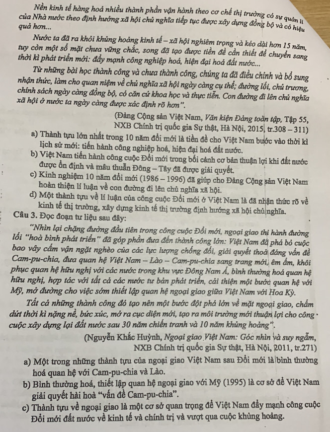 Nền kinh tế hàng hoá nhiều thành phần vận hành theo cơ chế thị trường có sự quản tự
của Nhà nước theo định hướng xã hội chủ nghĩa tiếp tục được xây dựng đồng bộ và có hiệu
quả hơn...
Nước ta đã ra khỏi khủng hoảng kinh tế - xã hội nghiêm trọng và kéo dài hơn 15 năm,
tuy còn một số mặt chưa vững chắc, song đã tạo được tiền đề cần thiết để chuyển sang
thời kì phát triển mới: đẩy mạnh công nghiệp hoá, hiện đại hoá đất nước...
Từ những bài học thành công và chưa thành công, chúng ta đã điều chính và bổ sung
nhận thức, làm cho quan niệm về chủ nghĩa xã hội ngày càng cụ thể; đường lối, chủ trương,
chính sách ngày càng đồng bộ, có căn cứ khoa học và thực tiễn. Con đường đi lên chủ nghĩa
xã hội ở nước ta ngày càng được xác định rõ hơn'.
(Đảng Cộng sản Việt Nam, Văn kiện Đảng toàn tập, Tập 55,
NXB Chính trị quốc gia Sự thật, Hà Nội, 2015, tr.308 - 311)
a) Thành tựu lớn nhất trong 10 năm đổi mới là tiền đề cho Việt Nam bước vào thời kì
lịch sử mới: tiến hành công nghiệp hoá, hiện đại hoá đất nước.
b) Việt Nam tiến hành công cuộc Đổi mới trong bối cảnh cơ bản thuận lợi khi đất nước
được ổn định và mâu thuẫn Đông - Tây đã được giải quyết.
c) Kinh nghiệm 10 năm đổi mới (1986 - 1996) đã giúp cho Đảng Cộng sản Việt Nam
hoàn thiện lí luận về con đường đi lên chủ nghĩa xã hội.
d) Một thành tựu về lí luận của công cuộc Đổi mới ở Việt Nam là đã nhận thức rõ về
kinh tế thị trường, xây dựng kinh tế thị trường định hướng xã hội chủ|nghĩa.
Câu 3. Đọc đoạn tư liệu sau đây:
'Nhìn lại chặng đường đầu tiên trong công cuộc Đổi mới, ngoại giao thị hành đường
lối “hoà bình phát triển” đã góp phần đưa đến thành công lớn: Việt Nam đã phá bỏ cuộc
bao vây cấm vận ngặt nghèo của các lực lượng chống đổi, giải quyết thoả đáng vấn đề
Cam-pu-chia, đưa quan hệ Việt Nam — Lào - Cam-pu-chia sang trang mới, êm ẩm, khôi
phục quan hệ hữu nghị với các nước trong khu vực Đông Nam Á, bình thường hoá quan hệ
hữu nghị, hợp tác với tất cả các nước tư bản phát triển, cải thiện một bước quan hệ với
Mỹ, mở đường cho việc sớm thiết lập quan hệ ngoại giao giữa Việt Nam với Hoa Kỳ.
Tất cả những thành công đó tạo nên một bước đột phá lớn về mặt ngoại giao, chẩm
dứt thời kì nặng nề, bức xúc, mở ra cục diện mới, tạo ra môi trường mới thuận lợi cho công -
cuộc xây dựng lại đất nước sau 30 năm chiến tranh và 10 năm khủng hoảng''.
(Nguyễn Khắc Huỳnh, Ngoại giao Việt Nam: Góc nhìn và suy ngẫm,
NXB Chính trị quốc gia Sự thật, Hà Nội, 2011, tr.271)
a) Một trong những thành tựu của ngoại giao Việt Nam sau Đổi mới là bình thường
hoá quan hệ với Cam-pu-chia và Lào.
b) Bình thường hoá, thiết lập quan hệ ngoại giao với Mỹ (1995) là cơ sở để Việt Nam
giải quyết hài hoà “vấn đề Cam-pu-chia”.
c) Thành tựu về ngoại giao là một cơ sở quan trọng để Việt Nam đầy mạnh công cuộc
Đổi mới đất nước về kinh tế và chính trị và vượt qua cuộc khủng hoảng.