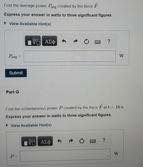 Find the average power P_avg created by the force vector F
Express your answer in watts to three significant figures. 
View Available Hint(s)
AΣφ ?
P_avg=
W
Submit 
Part G 
Find the instantaneous power P created by the force vector F at t=10 S. 
Express your answer in watts to three significant figures. 
View Available Hint(s)
sqrt[6](□ ) AΣφ 
? 
W
P=