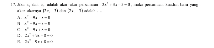 Jika x_1 dan x_2 adalah akar-akar persamaan 2x^2+3x-5=0 , maka persamaan kuadrat baru yang
akar-akarnya (2x_1-3) dan (2x_2-3) adalah …
A. x^2+9x-8=0
B. x^2-9x-8=0
C. x^2+9x+8=0
D. 2x^2+9x+8=0
E. 2x^2-9x+8=0