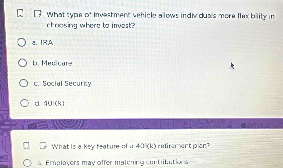 What type of investment vehicle allows individuals more flexibility in
choosing where to invest?
a. IRA
b. Medicare
c. Social Security
d. 401(k)
What is a key feature of a 401(k) retirement plan?
a. Employers may offer matching contributions