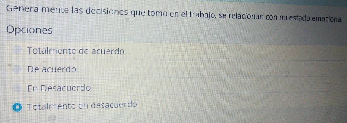 Generalmente las decisiones que tomo en el trabajo, se relacionan con mi estado emocional
Opciones
Totalmente de acuerdo
De acuerdo
En Desacuerdo
Totalmente en desacuerdo