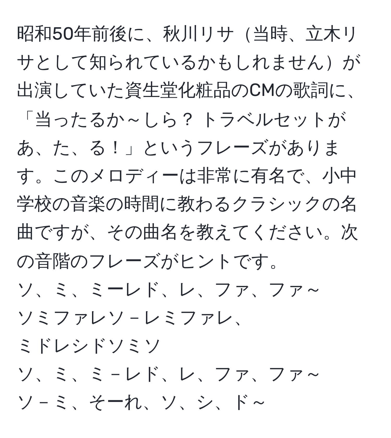 昭和50年前後に、秋川リサ当時、立木リサとして知られているかもしれませんが出演していた資生堂化粧品のCMの歌詞に、「当ったるか～しら？ トラベルセットがあ、た、る！」というフレーズがあります。このメロディーは非常に有名で、小中学校の音楽の時間に教わるクラシックの名曲ですが、その曲名を教えてください。次の音階のフレーズがヒントです。  
ソ、ミ、ミーレド、レ、ファ、ファ～  
ソミファレソ－レミファレ、  
ミドレシドソミソ  
ソ、ミ、ミ－レド、レ、ファ、ファ～  
ソ－ミ、そーれ、ソ、シ、ド～