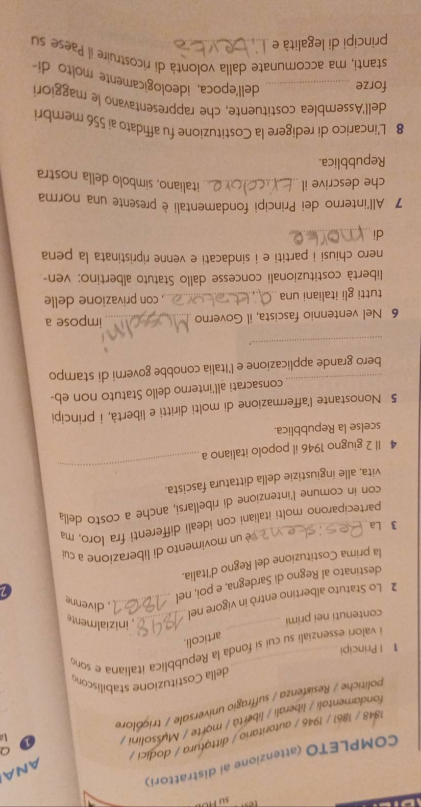 su 
COMPLETO (attenzione ai distrattori)
La
1848 / 1861 / 1946 / autoritario / dittotura / dodici /
fondamentali / liberali / libertà / morte / Mussolini / ANA
politiche / Resistenza / suffragio universale / tricolore Q
della Costituzione stabiliscon
1 | Principi
i valori essenziali su cui si fonda la Repubblica italiana e son
articoli.
contenuti nei primi
_
_, inizialmente
2 Lo Statuto albertino entrò in vigore nei_
, divenne
destinato al Regno di Sardegna, e poi, nel
la prima Costituzione del Regno d'Italia.
é un movimento di liberazione a cui
3 La
parteciparono molti italiani con ideali differenti fra loro, ma
con in comune l'intenzione di ribellarsi, anche a costo della
vita, alle ingiustizie della dittatura fascista.
4 Il 2 giugno 1946 il popolo italiano a
_
scelse la Repubblica.
5 Nonostante l'affermazione di molti diritti e libertà, i principi
_
consacrati all’interno dello Statuto non eb-
bero grande applicazione e l'Italia conobbe governi di stampo
_..
6 Nel ventennio fascista, il Governo _impose a
tutti gli italiani una _ con privazione delle
libertà costituzionali concesse dallo Statuto albertino: ven-
nero chiusi i partiti e i sindacati e venne ripristinata la pena
di_
7 All'interno dei Principi fondamentali è presente una norma
che descrive il _italiano, simbolo della nostra
Repubblica.
8 L’incarico di redigere la Costituzione fu affidato ai 556 membri
dell'Assemblea costituente, che rappresentavano le maggiori
forze_
dell'epoca, ideologicamente molto di
stanti, ma accomunate dalla volontà di ricostruire il Paese su
principi di legalità e_