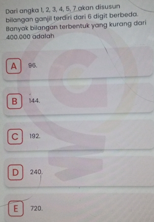 Dari angka 1, 2, 3, 4, 5, 7 akan disusun
bilangan ganjil terdiri dari 6 digit berbeda.
Banyak bilangan terbentuk yang kurang dari
400,000 adalah
A 96.
B 144.
C 192.
D 240.
E 720.