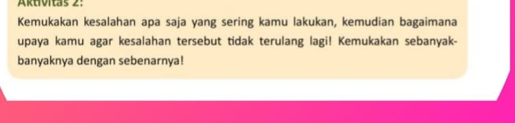 Aktivitas 2: 
Kemukakan kesalahan apa saja yang sering kamu lakukan, kemudian bagaimana 
upaya kamu agar kesalahan tersebut tidak terulang lagi! Kemukakan sebanyak- 
banyaknya dengan sebenarnya!