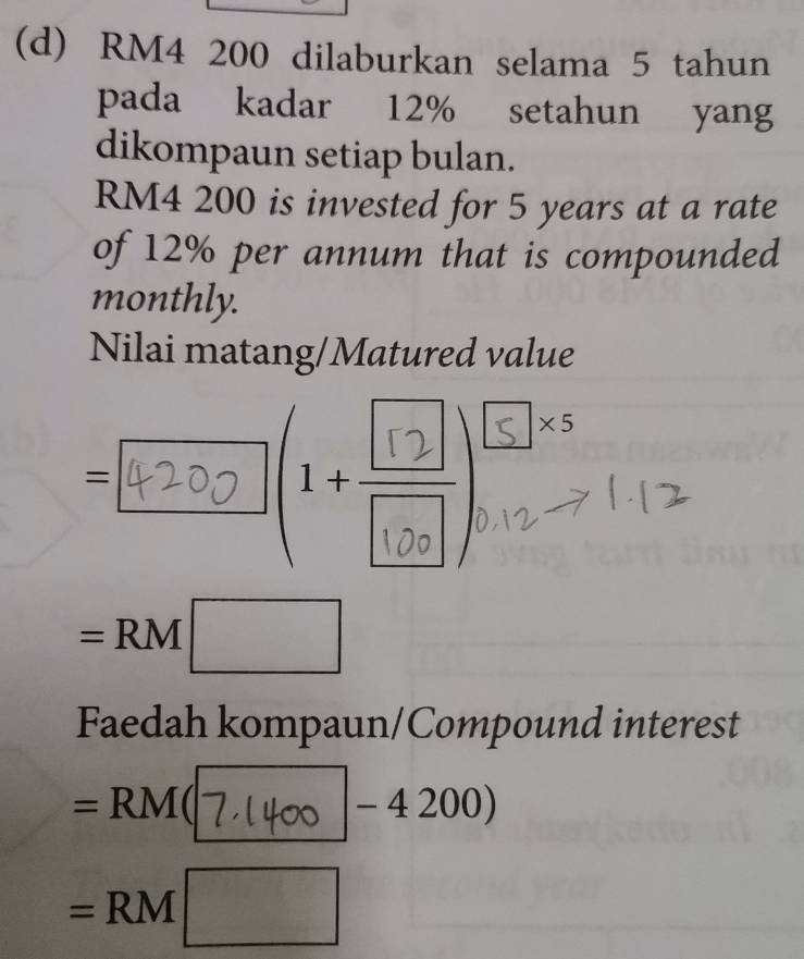 RM4 200 dilaburkan selama 5 tahun 
pada kadar 12% setahun yang 
dikompaun setiap bulan.
RM4 200 is invested for 5 years at a rate 
of 12% per annum that is compounded 
monthly. 
Nilai matang/Matured value
=4200 () 
^circ 
=RM□
Faedah kompaun/Compound interest
=RM 4 X _ ∠ 4200)
=RM□