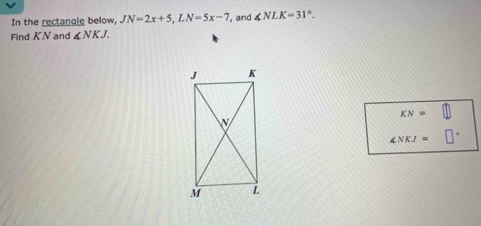 In the rectangle below, JN=2x+5, LN=5x-7 , and ∠ NLK=31°. 
Find KN and ∠ NKJ.
KN=□
∠ NKJ= □°