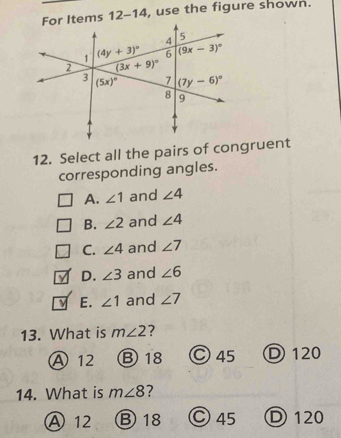 For Items 12-14 , use the figure shown.
12. Select all the pairs of congruent
corresponding angles.
A. ∠ 1 and ∠ 4
B. ∠ 2 and ∠ 4
C. ∠ 4 and ∠ 7
V D. ∠ 3 and ∠ 6
ν E. ∠ 1 and ∠ 7
13. What is m∠ 2 ?
A12 B 18 ○ 45 D 120
14. What is m∠ 8 7
A 12 B18 Ⓒ 45 D 120