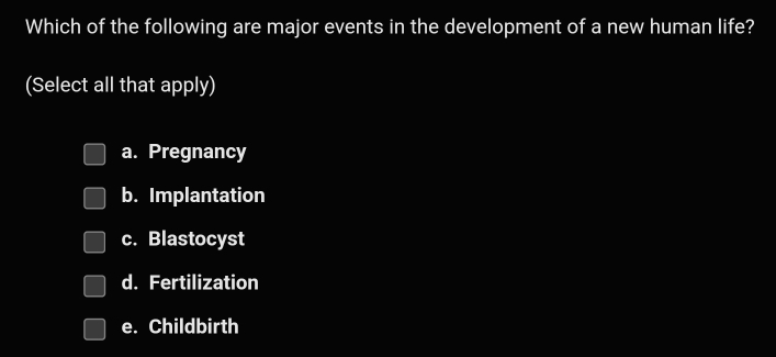 Which of the following are major events in the development of a new human life?
(Select all that apply)
a. Pregnancy
b. Implantation
c. Blastocyst
d. Fertilization
e. Childbirth