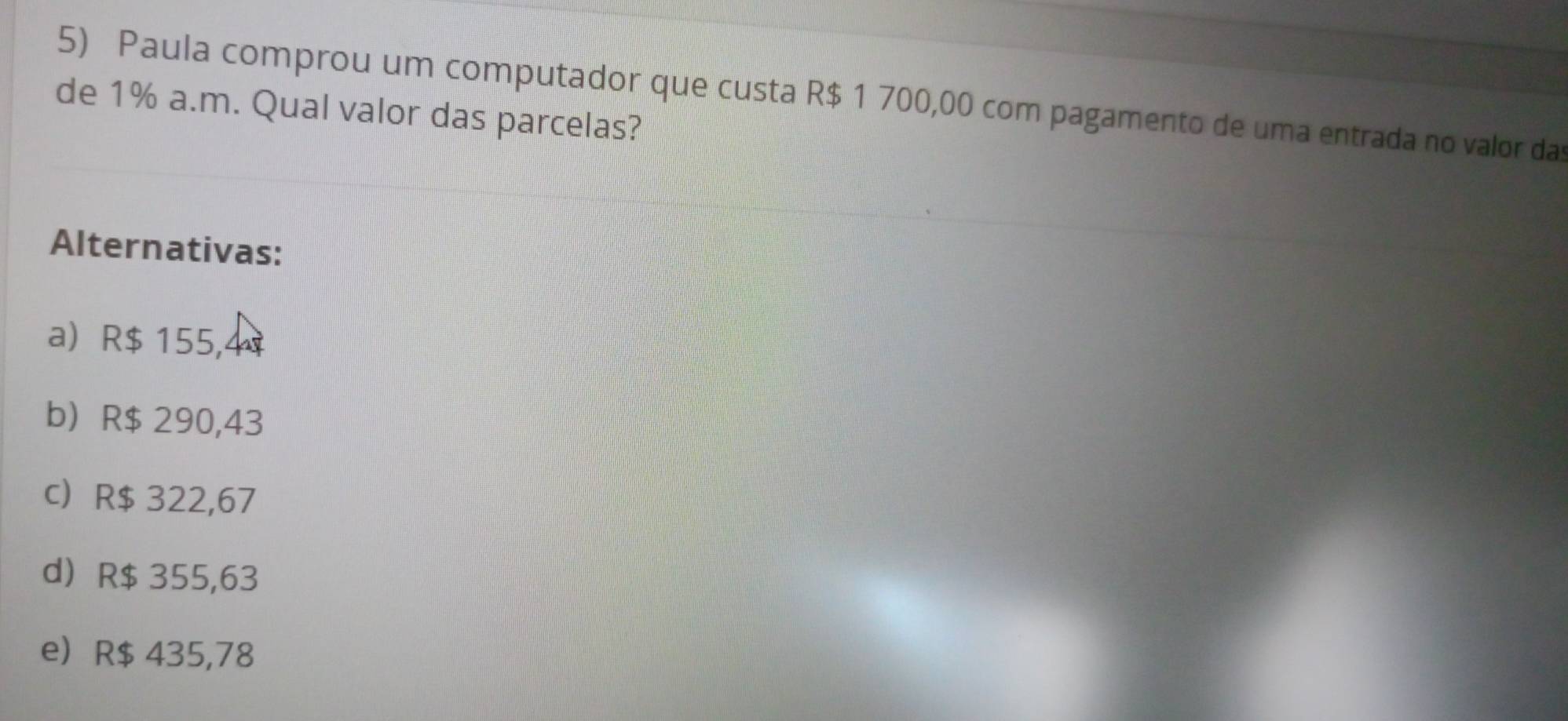 Paula comprou um computador que custa R$ 1 700,00 com pagamento de uma entrada no valor das
de 1% a.m. Qual valor das parcelas?
Alternativas:
a R$ 155,4
b R$ 290,43
c R$ 322,67
d R$ 355,63
e R$ 435,78