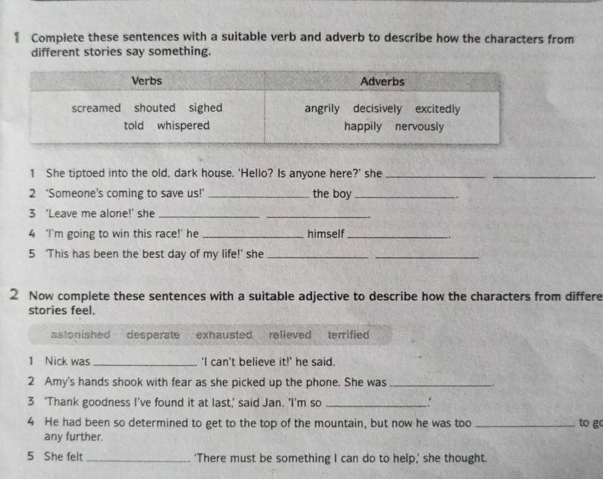 Compiete these sentences with a suitable verb and adverb to describe how the characters from
different stories say something.
1 She tiptoed into the old, dark house. 'Hello? Is anyone here?' she_
_
2 ‘Someone’s coming to save us!’ _the boy_
.
3 ‘Leave me alone!’ she_
_
4 ‘I’m going to win this race!’ he_ himself_
.
5 ‘This has been the best day of my life!’ she_
_
2 Now complete these sentences with a suitable adjective to describe how the characters from differe
stories feel.
astonished desperate exhausted relieved terrified
1 Nick was _‘I can’t believe it!’ he said.
2 Amy's hands shook with fear as she picked up the phone. She was_
3 ‘Thank goodness I’ve found it at last,’ said Jan. ‘I’m so _'
4 He had been so determined to get to the top of the mountain, but now he was too _to g
any further.
5 She felt _‘There must be something I can do to help,’ she thought.