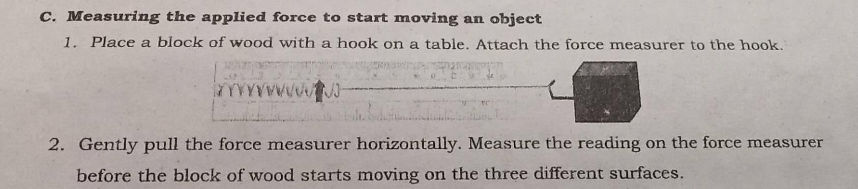 Measuring the applied force to start moving an object 
1. Place a block of wood with a hook on a table. Attach the force measurer to the hook. 
2. Gently pull the force measurer horizontally. Measure the reading on the force measurer 
before the block of wood starts moving on the three different surfaces.