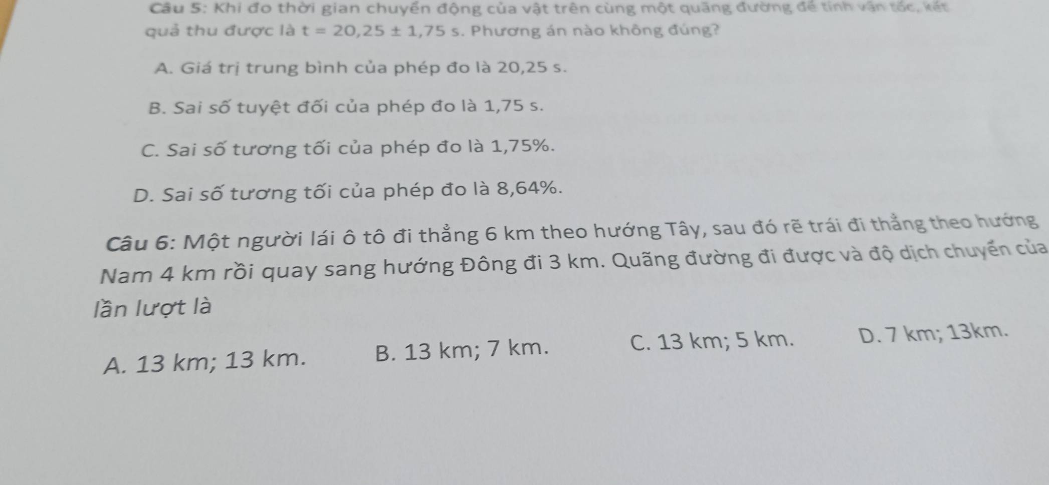 Khi đo thời gian chuyển động của vật trên cùng một quãng đường để tính vận tốc, kết
quả thu được là t=20,25± 1,75s. Phương án nào không đúng?
A. Giá trị trung bình của phép đo là 20,25 s.
B. Sai số tuyệt đối của phép đo là 1,75 s.
C. Sai số tương tối của phép đo là 1,75%.
D. Sai số tương tối của phép đo là 8,64%.
Câu 6: Một người lái ô tô đi thẳng 6 km theo hướng Tây, sau đó rẽ trái đi thẳng theo hướng
Nam 4 km rồi quay sang hướng Đông đi 3 km. Quãng đường đi được và độ dịch chuyến của
lần lượt là
C. 13 km; 5 km.
A. 13 km; 13 km. B. 13 km; 7 km. D. 7 km; 13km.