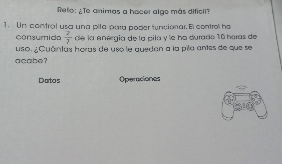 Reto: ¿Te animas a hacer algo más difícil? 
1. Un control usa una pila para poder funcionar. El control ha 
consumido  2/7  de la energía de la pila y le ha durado 10 horas de 
uso. ¿Cuántas horas de uso le quedan a la pila antes de que se 
acabe? 
Datos Operaciones