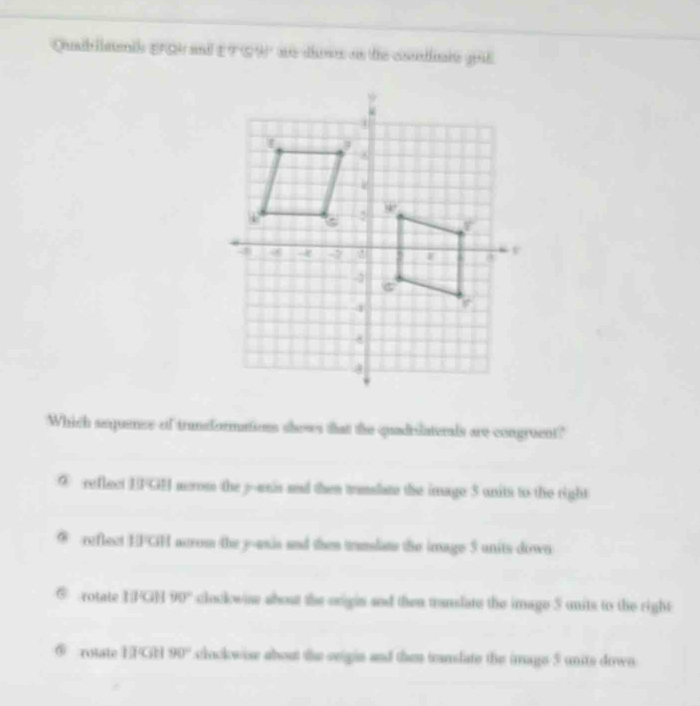 Quabllants EQ and EFGW as dins on the codie goil
Which sequencs of trandformations shows that the quadrilaterals are congruent?
② reflect EFGH acrom the j-unis and then trnslate the image 3 units to the right
a reflect EPCH acrom the y -usis and then trandate the image 5 units down
rotate BFGH 90° clockwis about the origin and then translate the image 5 units to the right
⑤ rotate E FGH 90° clockwise about the seigin and then tanslate the image 5 units down