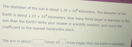 The diameter of the sun is about 1.39* 10^6kilometers s. The diameter of the 
Earth is about 1.27* 10^4 kilometers. How many times larger in diameter is the 
sun than the Earth? Write your answer in scientific notation, and round the 
coefficient to the nearest hundredths place. 
The sun is about □ times 10 □ times bigger than the Earth in diameter.