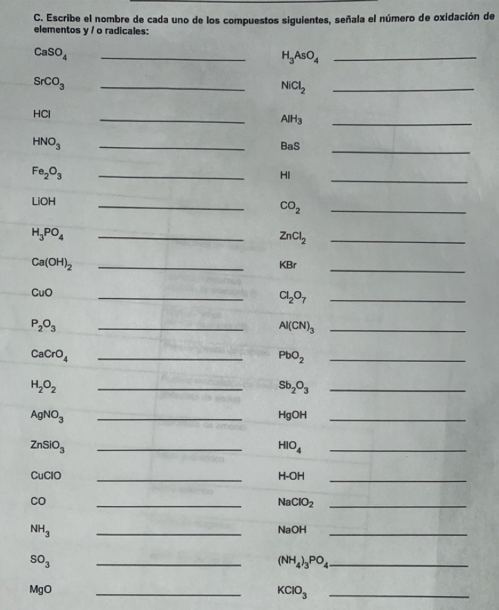 Escribe el nombre de cada uno de los compuestos siguientes, señala el número de oxidación de 
elementos y / o radicales: 
_ CaSO_4
_ H_3AsO_4
SrCO_3
_ 
_ NiCl_2
HCl
_
AlH_3
_ 
_ 
_
HNO_3
BaS
Fe_2O_3
_ 
HI 
_ 
LiOH 
_
CO_2
_ 
_ H_3PO_4
ZnCl_2 _
Ca(OH)_2 _KBr_
CuO
_
Cl_2O_7 _
P_2O_3
_ Al(CN)_3 _
CaCrO_4 _
PbO_2 _
H_2O_2
_
Sb_2O_3 _
AgNO_3 _HgOH_
ZnSiO_3 _
HIO_4
_ 
CuClO _ H-OH _ 
CO 
_N ClO_2 _
NH_3 _NaOH_
SO_3
__ (NH_4)_3PO_4
MgO 
_ 
_ KClO_3